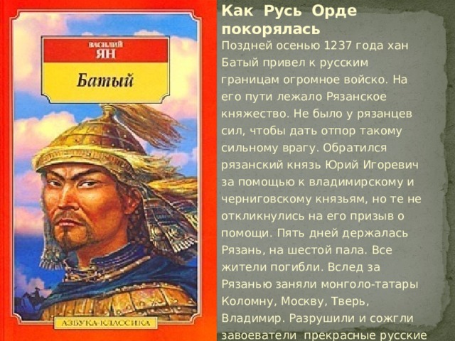 Как Русь Орде покорялась Поздней осенью 1237 года хан Батый привел к русским границам огромное войско. На его пути лежало Рязанское княжество. Не было у рязанцев сил, чтобы дать отпор такому сильному врагу. Обратился рязанский князь Юрий Игоревич за помощью к владимирскому и черниговскому князьям, но те не откликнулись на его призыв о помощи. Пять дней держалась Рязань, на шестой пала. Все жители погибли. Вслед за Рязанью заняли монголо-татары Коломну, Москву, Тверь, Владимир. Разрушили и сожгли завоеватели прекрасные русские города. аленький город Козельск враги штурмовали семь недель. 
