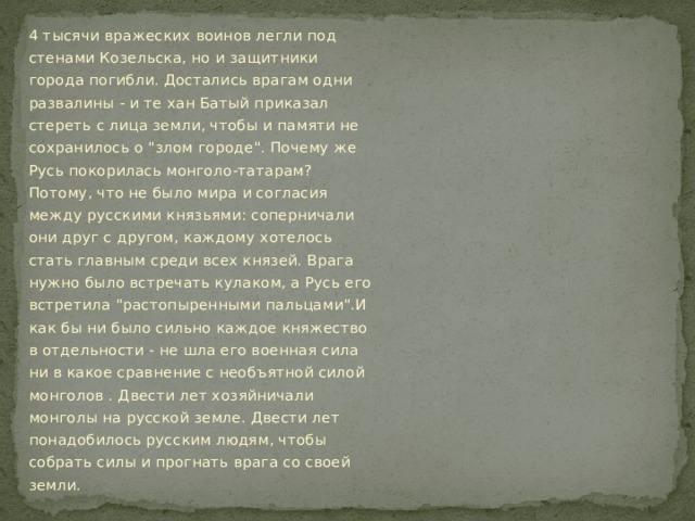 4 тысячи вражеских воинов легли под стенами Козельска, но и защитники города погибли. Достались врагам одни развалины - и те хан Батый приказал стереть с лица земли, чтобы и памяти не сохранилось о 