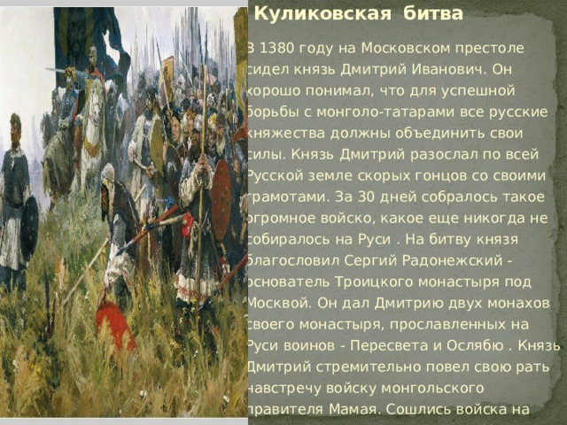 Куликовская битва В 1380 году на Московском престоле сидел князь Дмитрий Иванович. Он хорошо понимал, что для успешной борьбы с монголо-татарами все русские княжества должны объединить свои силы. Князь Дмитрий разослал по всей Русской земле скорых гонцов со своими грамотами. За 30 дней собралось такое огромное войско, какое еще никогда не собиралось на Руси . На битву князя благословил Сергий Радонежский - основатель Троицкого монастыря под Москвой. Он дал Дмитрию двух монахов своего монастыря, прославленных на Руси воинов - Пересвета и Ослябю . Князь Дмитрий стремительно повел свою рать навстречу войску монгольского правителя Мамая. Сошлись войска на Куликовом поле, там, где река Непрядва впадает в Дон. 