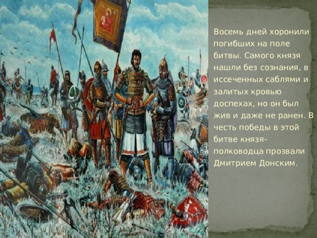 Восемь дней хоронили погибших на поле битвы. Самого князя нашли без сознания, в иссеченных саблями и залитых кровью доспехах, но он был жив и даже не ранен. В честь победы в этой битве князя-полководца прозвали Дмитрием Донским. 
