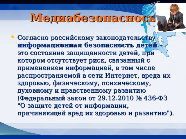 Медиабезопаснось Согласно российскому законодательству информационная безопасность детей – это состояние защищенности детей, при котором отсутствует риск, связанный с применением информацией, в том числе распространяемой в сети Интернет, вреда их здоровью, физическому, психическому, духовному и нравственному развитию (Федеральный закон от 29.12.2010 № 436-ФЗ 
