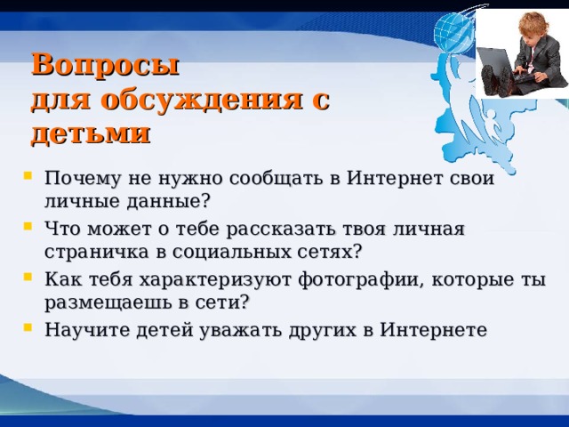 Вопросы  для обсуждения с детьми Почему не нужно сообщать в Интернет свои личные данные? Что может о тебе рассказать твоя личная страничка в социальных сетях? Как тебя характеризуют фотографии, которые ты размещаешь в сети? Научите детей уважать других в Интернете 