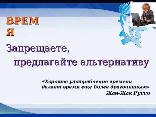 ВРЕМЯ Запрещаете, предлагайте альтернативу « Хорошее употребление времени делает время еще более драгоценным» Жан-Жак Руссо 
