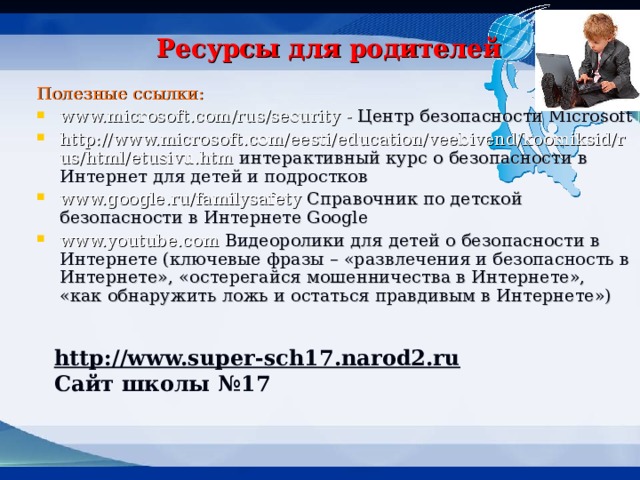 Ресурсы для родителей Полезные ссылки: www.microsoft.com/rus/security - Центр безопасности Microsoft http://www.microsoft.com/eesti/education/veebivend/koomiksid/rus/html/etusivu.htm интерактивный курс о безопасности в Интернет для детей и подростков www.google.ru/familysafety Справочник по детской безопасности в Интернете Google www.youtube.com Видеоролики для детей о безопасности в Интернете (ключевые фразы – «развлечения и безопасность в Интернете», «остерегайся мошенничества в Интернете», «как обнаружить ложь и остаться правдивым в Интернете») http://www.super-sch17.narod2.ru  Сайт школы №17 