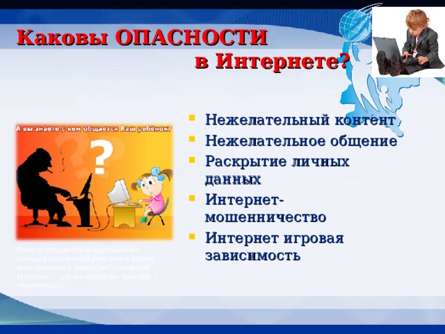 Каковы ОПАСНОСТИ      в Интернете? Нежелательный контент Нежелательное общение Раскрытие личных данных Интернет- мошенничество Интернет игровая зависимость  Работа победителя Всероссийского конкурса социальной рекламы в форме видеороликов и плакатов«Безопасный Интернет — детям» Казарова Виктора, г Невиномысск  