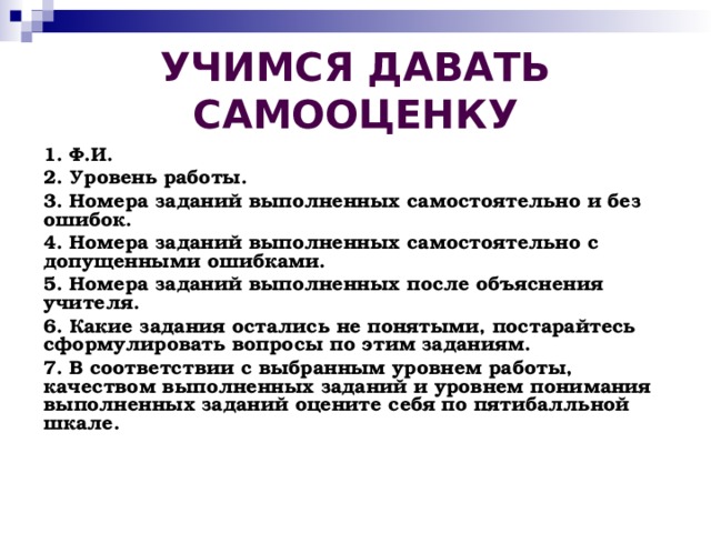 УЧИМСЯ ДАВАТЬ САМООЦЕНКУ 1. Ф.И. 2. Уровень работы. 3. Номера заданий выполненных самостоятельно и без ошибок. 4. Номера заданий выполненных самостоятельно с допущенными ошибками. 5. Номера заданий выполненных после объяснения учителя. 6. Какие задания остались не понятыми, постарайтесь сформулировать вопросы по этим заданиям. 7. В соответствии с выбранным уровнем работы, качеством выполненных заданий и уровнем понимания выполненных заданий оцените себя по пятибалльной шкале.
