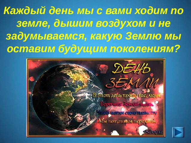 Во всем мире 20 марта , по инициативе ООН, празднуется День Земли.  20 марта - День весеннего равноденствия. В этот день меняется биологический ритм планеты, когда происходит пробуждение природы и ее обновление. В календаре международных праздников существует два Дня Земли – в  День весеннего равноденствия , а  второй – 22 апреля . Первый имеет миротворческую и гуманистическую направленность, второй – экологическую. Существуют два основных периода проведения Дней Земли: в марте (вблизи весеннего равноденствия) и 22 апреля.  