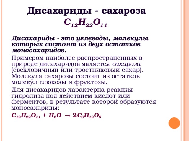 Дисахариды - сахароза С 12 Н 22 O 11  Дисахариды - это углеводы, молекулы которых состоят из двух остатков моносахаридов. Примером наиболее распространенных в природе дисахаридов является сахароза (свекловичный или тростниковый сахар). Молекула сахарозы состоит из остатков молекул глюкозы и фруктозы. Для дисахаридов характерна реакция гидролиза под действием кислот или ферментов, в результате которой образуются моносахариды: С 12 Н 22 O 11 + H 2 O   2 С 6 Н 12 O 6