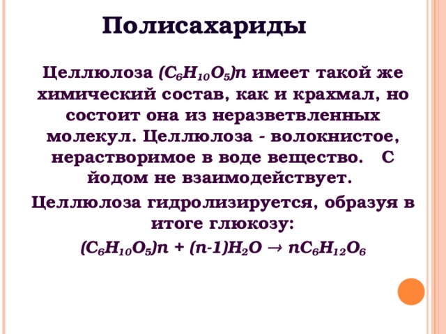 Полисахариды Целлюлоза (С 6 Н 10 O 5 ) n имеет такой же химический состав, как и крахмал, но состоит она из неразветвленных молекул. Целлюлоза - волокнистое, нерастворимое в воде вещество. С йодом не взаимодействует. Целлюлоза гидролизируется, образуя в итоге глюкозу: (С 6 Н 10 O 5 ) n + ( n -1) H 2 O  n С 6 Н 12 O 6