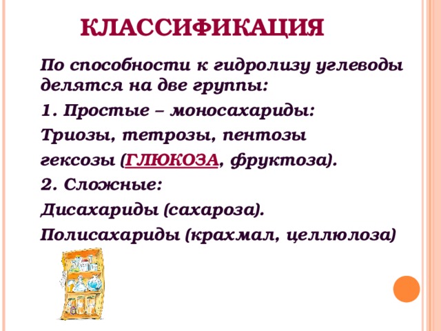 КЛАССИФИКАЦИЯ По способности к гидролизу углеводы делятся на две группы: 1. Простые – моносахариды: Триозы, тетрозы, пентозы гексозы ( ГЛЮКОЗА , фруктоза). 2. Сложные: Дисахариды (сахароза). Полисахариды (крахмал, целлюлоза)