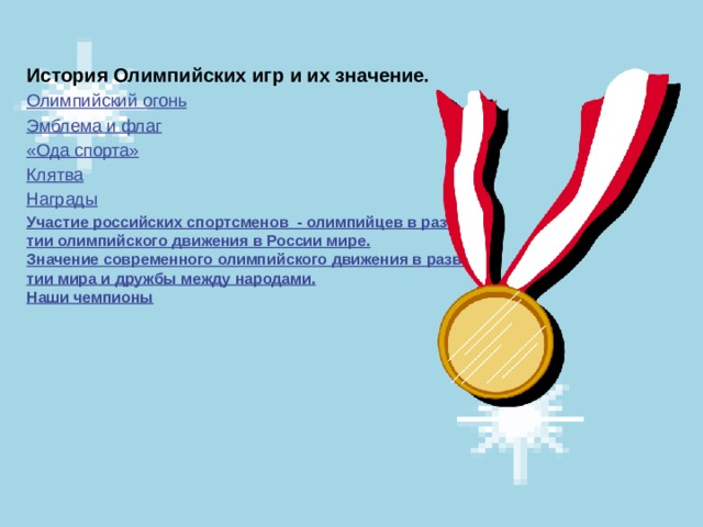 История Олимпийских игр и их значение. Олимпийский огонь Эмблема и флаг «Ода спорта» Клятва Награды Участие российских спортсменов  - олимпийцев в развитии олимпийского движения в России мире. Значение современного олимпийского движения в развитии мира и дружбы между народами. Наши чемпионы 