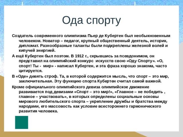 Ода спорту Создатель современного олимпизма Пьер де Кубертен был необыкновенным человеком. Новатор – педагог, крупный общественный деятель, историк, дипломат. Разнообразные таланты были подкреплены железной волей и кипучей энергией. А ещё Кубертен был поэтом. В 1912 г., скрывшись за псевдонимом, он представил на олимпийский конкурс искусств свою «Оду Спорту». «О, спорт! Ты - мир» - написал Кубертен, и эта фраза хорошо знакома, часто цитируется. В «Оде» девять строф. Та, в которой содержится мысль, что спорт – это мир, заключительная. Эту функцию спорта Кубертен считал самой важной. Кроме официального олимпийского девиза олимпийское движение развивается под девизами «Спорт – это мир!», «Главное – не победить , главное – участвовать», в которых определены социальные основы мирового любительского спорта – укрепление дружбы и братства между народами, его массовость как условие всестороннего гармонического развития человека. 
