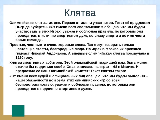 Клятва Олимпийские клятвы их две. Первая от имени участников. Текст её предложил Пьер де Кубертен. «От имени всех спортсменов я обещаю, что мы будем участвовать в этих Играх, уважая и соблюдая правила, по которым они проводятся, в истинно спортивном духе, во славу спорта и во имя чести своих команд». Простые, честные и очень хорошие слова. Так могут говорить только настоящие атлеты, благородные люди. На играх в Москве их произнёс гимнаст Николай Андрианов. А впервые олимпийская клятва прозвучала в 1920 году. Клятва спортивных арбитров. Этой олимпийской традицией нам, быть может, стоило бы гордиться особо. Она появилась на играх – 68 в Мехико. И предложил её наш Олимпийский комитет! Текст клятвы таков: «От имени всех судей и официальных лиц обещаю, что мы будем выполнять наши обязанности во время этих олимпийских игр со всей беспристрастностью, уважая и соблюдая правила, по которым они проводятся в подлинно спортивном духе». 