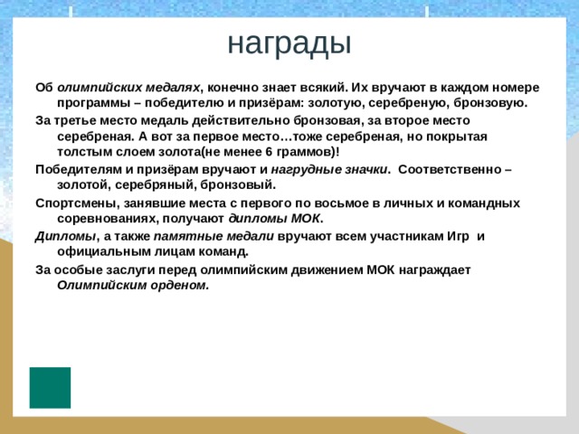 награды Об олимпийских медалях , конечно знает всякий. Их вручают в каждом номере программы – победителю и призёрам: золотую, серебреную, бронзовую. За третье место медаль действительно бронзовая, за второе место серебреная. А вот за первое место…тоже серебреная, но покрытая толстым слоем золота(не менее 6 граммов)! Победителям и призёрам вручают и нагрудные значки . Соответственно – золотой, серебряный, бронзовый. Спортсмены, занявшие места с первого по восьмое в личных и командных соревнованиях, получают дипломы МОК . Дипломы , а также памятные медали вручают всем участникам Игр и официальным лицам команд. За особые заслуги перед олимпийским движением МОК награждает Олимпийским орденом.   