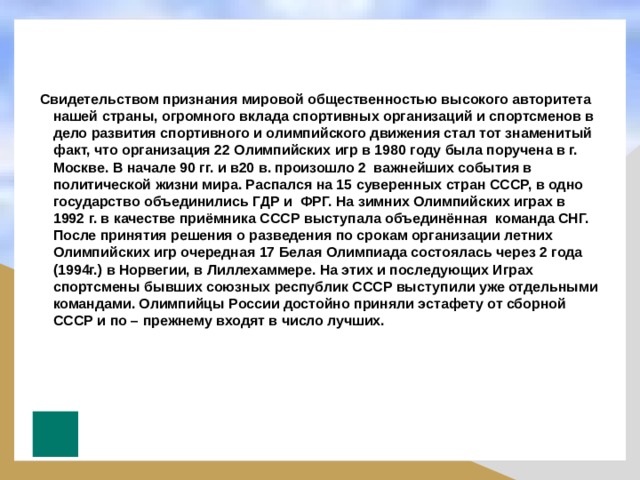  Свидетельством признания мировой общественностью высокого авторитета нашей страны, огромного вклада спортивных организаций и спортсменов в дело развития спортивного и олимпийского движения стал тот знаменитый факт, что организация 22 Олимпийских игр в 1980 году была поручена в г. Москве. В начале 90 гг. и в20 в. произошло 2 важнейших события в политической жизни мира. Распался на 15 суверенных стран СССР, в одно государство объединились ГДР и ФРГ. На зимних Олимпийских играх в 1992 г. в качестве приёмника СССР выступала объединённая команда СНГ. После принятия решения о разведения по срокам организации летних Олимпийских игр очередная 17 Белая Олимпиада состоялась через 2 года (1994г.) в Норвегии, в Лиллехаммере. На этих и последующих Играх спортсмены бывших союзных республик СССР выступили уже отдельными командами. Олимпийцы России достойно приняли эстафету от сборной СССР и по – прежнему входят в число лучших. 
