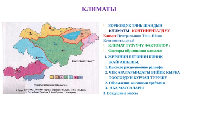  КЛИМАТЫ БОРБОРДУК ТЯНЬ-ШАНДЫН  КЛИМАТЫ КОНТИНЕНТАЛДУУ Климат Центрального Тянь-Шаня Континентальный КЛИМАТ ТҮЗҮҮЧҮ ФАКТОРЛОР : Факторы образования климата:  1. ЖЕРИНИН БЕТИНИН БИЙИК  ЖАЙГАШЫШЫ,  1. Высокое расположение рельефа  2. ЧЕК АРАЛАРЫНДАГЫ БИЙИК КЫРКА  ТООЛОРДУН КУРЧАП ТУРУШУ  2. Обрамление высокими хребтами  3. АБА МАССАЛАРЫ 3. Воздушные массы  