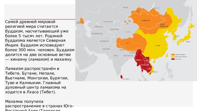 Самой древней мировой религией мира считается буддизм , насчиты­вающий уже более 5 тысяч лет. Родиной буддизма является Северная Индия. Буддизм исповедуют более 300 млн. человек. Буддизм делится на две основные ветви — хинаяну (ламаизм) и махаяну. Ламаизм распространён в Тибете, Бутане, Непале, Вьетнаме, Монго­лии, Бурятии, Туве и Калмыкии. Главный духовный центр ламаизма на­ходится в Лхасе (Тибет). Махаяна получила распространение в странах Юго-Восточной Азии (Таиланде, Лаосе, Камбодже, Мьянме, Сингапуре) и в Шри-Ланке 