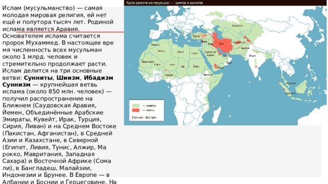 Ислам (мусульманство) — самая молодая мировая религия, ей нет ещё и полутора тысяч лет. Родиной ислама является Ара­вия. Основателем ислама считается пророк Мухаммед. В настоящее вре­мя численность всех мусульман около 1 млрд. человек и стремительно продолжает расти. Ислам делится на три основные ветви: Cунниты , Шиизм , Ибадизм Суннизм  — крупнейшая ветвь ислама (около 850 млн. человек) — получил распространение на Ближнем (Саудовская Аравия, Йемен, Объединённые Арабские Эмираты, Кувейт, Ирак, Турция, Сирия, Ливан) и на Среднем Востоке (Пакистан, Афганистан), в Средней Азии и Казахстане, в Северной (Египет, Ливия, Тунис, Алжир, Ма­рокко, Мавритания, Западная Сахара) и Восточной Африке (Сома­ли), в Бангладеш, Малайзии, Индонезии и Брунее. В Европе — в Албании и Боснии и Герцеговине. На территории России суннитами являются горские народы Северного Кавказа (кроме осетин), татары и башкиры. 