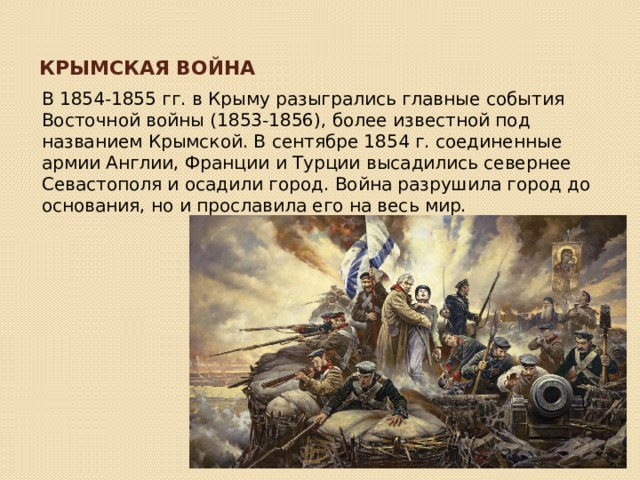 Крымская война В 1854-1855 гг. в Крыму разыгрались главные события Восточной войны (1853-1856), более известной под названием Крымской. В сентябре 1854 г. соединенные армии Англии, Франции и Турции высадились севернее Севастополя и осадили город. Война разрушила город до основания, но и прославила его на весь мир. 