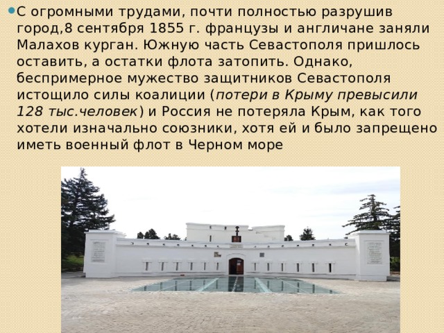 С огромными трудами, почти полностью разрушив город,8 сентября 1855 г. французы и англичане заняли Малахов курган. Южную часть Севастополя пришлось оставить, а остатки флота затопить. Однако, беспримерное мужество защитников Севастополя истощило силы коалиции ( потери в Крыму превысили 128 тыс.человек ) и Россия не потеряла Крым, как того хотели изначально союзники, хотя ей и было запрещено иметь военный флот в Черном море 