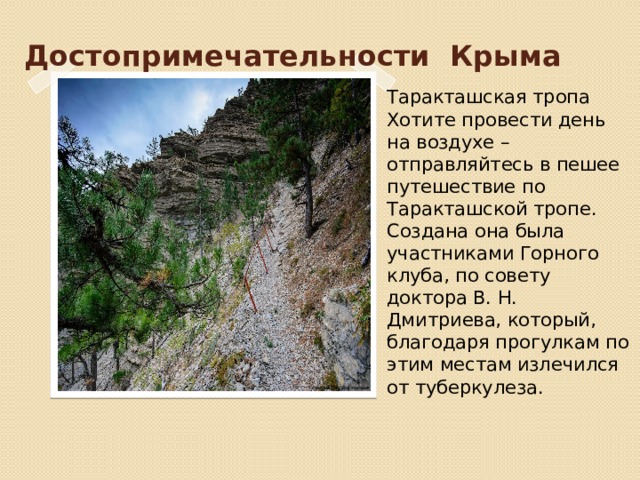 Достопримечательности Крыма Таракташская тропа Хотите провести день на воздухе – отправляйтесь в пешее путешествие по Таракташской тропе. Создана она была участниками Горного клуба, по совету доктора В. Н. Дмитриева, который, благодаря прогулкам по этим местам излечился от туберкулеза. 