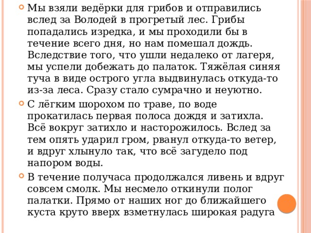 Мы взяли ведёрки для грибов и отправились вслед за Володей в прогретый лес. Грибы попадались изредка, и мы проходили бы в течение всего дня, но нам помешал дождь. Вследствие того, что ушли недалеко от лагеря, мы успели добежать до палаток. Тяжёлая синяя туча в виде острого угла выдвинулась откуда-то из-за леса. Сразу стало сумрачно и неуютно. С лёгким шорохом по траве, по воде прокатилась первая полоса дождя и затихла. Всё вокруг затихло и насторожилось. Вслед за тем опять ударил гром, рванул откуда-то ветер, и вдруг хлынуло так, что всё загудело под напором воды. В течение получаса продолжался ливень и вдруг совсем смолк. Мы несмело откинули полог палатки. Прямо от наших ног до ближайшего куста круто вверх взметнулась широкая радуга 