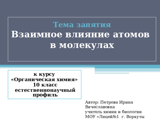 Тема занятия  Взаимное влияние атомов  в молекулах   к курсу «Органическая химия» 10 класс естественнонаучный профиль Автор: Петрова Ирина Вячеславовна учитель химии и биологии МОУ «Лицей№1 г. Воркуты 
