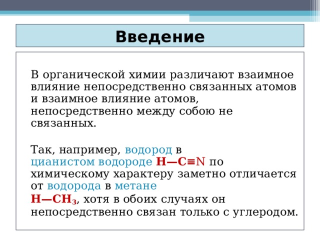 Введение   В органической химии различают взаимное влияние непосредственно связанных атомов и взаимное влияние атомов, непосредственно между собою не связанных.   Так, например, водород в цианистом водороде  Н—C≡ N по химическому характеру заметно отличается от водорода в метане   Н—СН 3 , хотя в обоих случаях он непосредственно связан только с углеродом. 