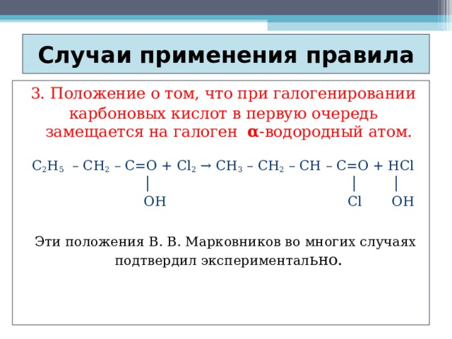 Случаи применения правила 3. Положение о том, что при галогенировании карбоновых кислот в первую очередь замещается на галоген α -водородный атом. C 2 H 5 – CH 2 – C=O + Cl 2 → CH 3 – CH 2 – CH – C=O + HCl   │    │  │   OH  Cl  OH  Эти положения В. В. Марковников во многих случаях подтвердил экспериментал ьно.   