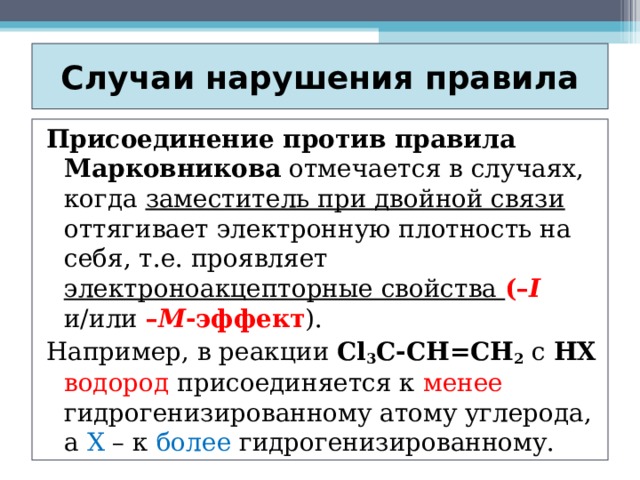 Случаи нарушения правила Присоединение против правила Марковникова отмечается в случаях, когда заместитель при двойной связи оттягивает электронную плотность на себя, т.е. проявляет электроноакцепторные свойства (– I  и/или – М -эффект ). Например, в реакции Сl 3 C-CH=CH 2 с HХ  водород присоединяется к менее гидрогенизированному атому углерода, а Х – к более гидрогенизированному. 