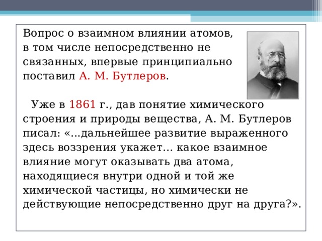 Вопрос о взаимном влиянии атомов, в том числе непосредственно не связанных, впервые принципиально поставил А. М. Бутлеров .  Уже в 1861 г., дав понятие химического строения и природы вещества, А. М. Бутлеров писал: «...дальнейшее развитие выраженного здесь воззрения укажет… какое взаимное влияние могут оказывать два атома, находящиеся внутри одной и той же химической частицы, но химически не действующие непосредственно друг на друга?». 