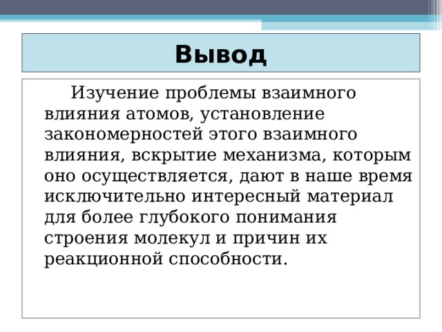 Вывод    Изучение проблемы взаимного влияния атомов, установление закономерностей этого взаимного влияния, вскрытие механизма, которым оно осуществляется, дают в наше время исключительно интересный материал для более глубокого понимания строения молекул и причин их реакционной способности. 