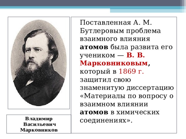   Поставленная А. М. Бутлеровым проблема взаимного влияния атомов была развита его учеником — В. В. Марковниковым , который в 1869 г. защитил свою знаменитую диссертацию «Материалы по вопросу о взаимном влиянии атомов в химических соединениях». Владимир  Васильевич Марковников 