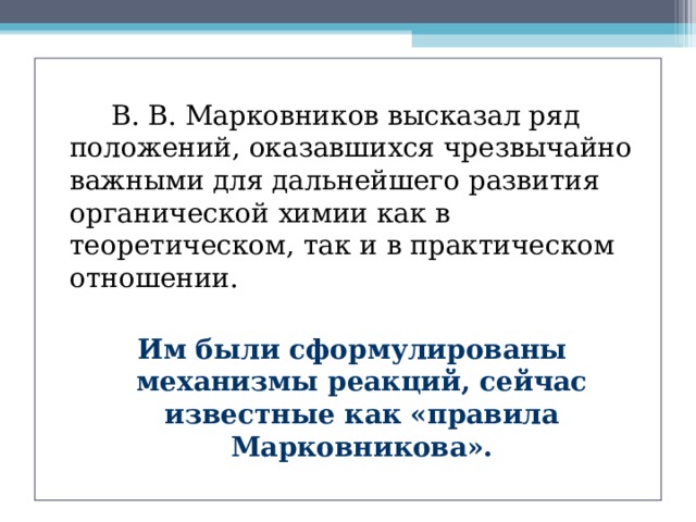   В. В. Марковников высказал ряд положений, оказавшихся чрезвычайно важными для дальнейшего развития органической химии как в теоретическом, так и в практическом отношении. Им были сформулированы механизмы реакций, сейчас известные как «правила Марковникова».  