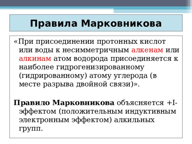 Правила Марковникова «При присоединении протонных кислот или воды к несимметричным алкенам или алкинам атом водорода присоединяется к наиболее гидрогенизированному (гидрированному) атому углерода (в месте разрыва двойной связи)». Правило Марковникова объясняется +I-эффектом (положительным индуктивным электронным эффектом) алкильных групп. 