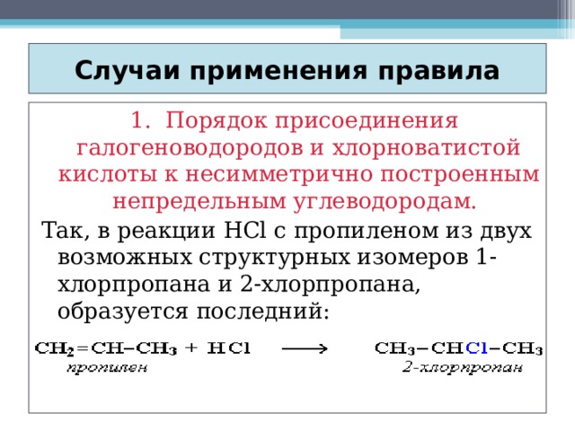 Случаи применения правила  1. Порядок присоединения галогеноводородов и хлорноватистой кислоты к несимметрично построенным непредельным углеводородам. Так, в реакции HCl c пропиленом из двух возможных структурных изомеров 1-хлорпропана и 2-хлорпропана, образуется последний: 