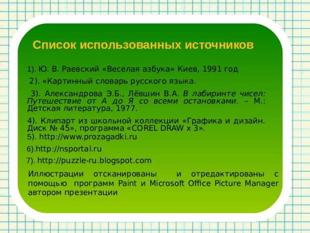 Список использованных источников 1). Ю. В. Раевский «Веселая азбука» Киев, 1991 год  2). «Картинный словарь русского языка.  3). Александрова Э.Б., Лёвшин В.А. В лабиринте чисел: Путешествие от А до Я со всеми остановками . – М.: Детская литература, 1977. 4). Клипарт из школьной коллекции «Графика и дизайн. Диск № 45», программа « COREL DRAW x 3 ». 5 ). http://www.prozagadki.ru 6). http://nsportal.ru 7). http://puzzle-ru.blogspot.com Иллюстрации отсканированы и отредактированы с помощью программ Paint и Microsoft Office Picture Manager автором презентации 
