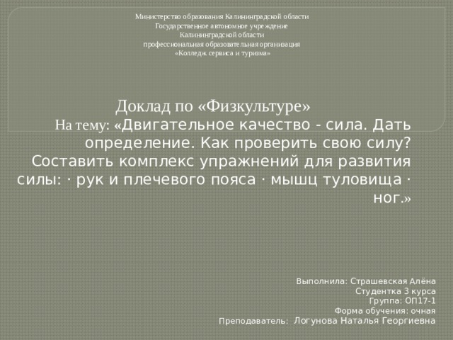 Министерство образования Калининградской области Государственное автономное учреждение Калининградской области профессиональная образовательная организация «Колледж сервиса и туризма» Доклад по «Физкультуре» На тему: « Двигательное качество - сила. Дать определение. Как проверить свою силу? Составить комплекс упражнений для развития силы: · рук и плечевого пояса · мышц туловища · ног .» Выполнила: Страшевская Алёна Студентка 3 курса Группа: ОП17-1 Форма обучения: очная Преподаватель:  Логунова Наталья Георгиевна 