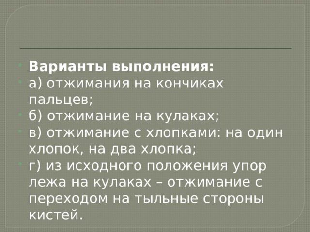 Варианты выполнения: а) отжимания на кончиках пальцев; б) отжимание на кулаках; в) отжимание с хлопками: на один хлопок, на два хлопка; г) из исходного положения упор лежа на кулаках – отжимание с переходом на тыльные стороны кистей. 
