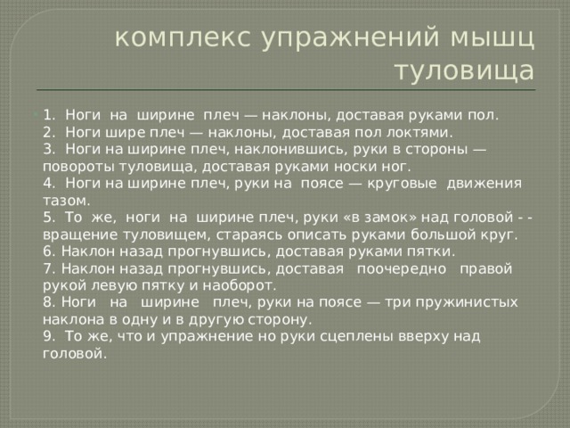 комплекс упражнений мышц туловища 1.  Ноги  на  ширине  плеч — наклоны, доставая руками пол.  2.  Ноги шире плеч — наклоны, доставая пол локтями.  3.  Ноги на ширине плеч, наклонившись, руки в стороны — повороты туловища, доставая руками носки ног.  4.  Ноги на ширине плеч, руки на  поясе — круговые  движения тазом.  5.  То  же,  ноги  на  ширине плеч, руки «в замок» над головой - - вращение туловищем, стараясь описать руками большой круг.  6. Наклон назад прогнувшись, доставая руками пятки.  7. Наклон назад прогнувшись, доставая   поочередно   правой рукой левую пятку и наоборот.  8. Ноги   на   ширине   плеч, руки на поясе — три пружинистых наклона в одну и в другую сторону.  9.  То же, что и упражнение но руки сцеплены вверху над головой. 