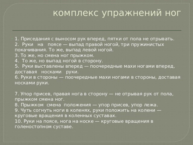 комплекс упражнений ног   1. Приседания с выносом рук вперед, пятки от пола не отрывать.  2.  Руки   на   поясе — выпад правой ногой, три пружинистых покачивания. То же, выпад левой ногой.  3. То же, но смена ног прыжком.  4.  То же, но выпад ногой в сторону.  5.  Руки выставлены вперед — поочередные махи ногами вперед,   доставая   носками   руки.  6. Руки в стороны — поочередные махи ногами в стороны, доставая носками руки.   7. Упор присев, правая нога в сторону — не отрывая рук от пола, прыжком смена ног.  8. Прыжком  смена  положения — упор присев, упор лежа.  9. Чуть согнуть ноги в коленях, руки положить на колени — круговые вращения в коленных суставах.  10. Руки на поясе, нога на носке — круговые вращения в голеностопном суставе. 