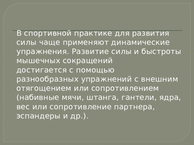 В спортивной практике для развития силы чаще применяют динамические упражнения. Развитие силы и быстроты мышечных сокращений достигается с помощью  разнообразных упражнений с внешним  отягощением или сопротивлением (набивные мячи, штанга, гантели, ядра, вес или сопротивление партнера, эспандеры и др.). 