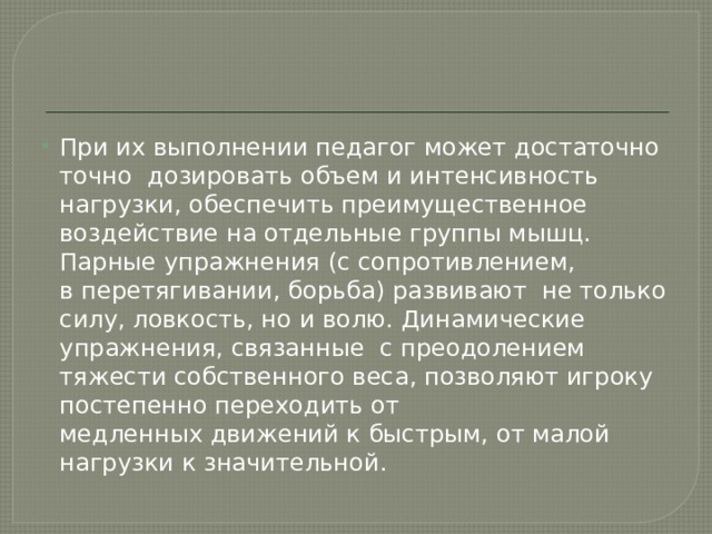 При их выполнении педагог может достаточно точно  дозировать объем и интенсивность  нагрузки, обеспечить преимущественное воздействие на отдельные группы мышц. Парные упражнения (с сопротивлением, в перетягивании, борьба) развивают  не только силу, ловкость, но и волю. Динамические упражнения, связанные  с преодолением тяжести собственного веса, позволяют игроку постепенно переходить от медленных движений к быстрым, от малой нагрузки к значительной. 
