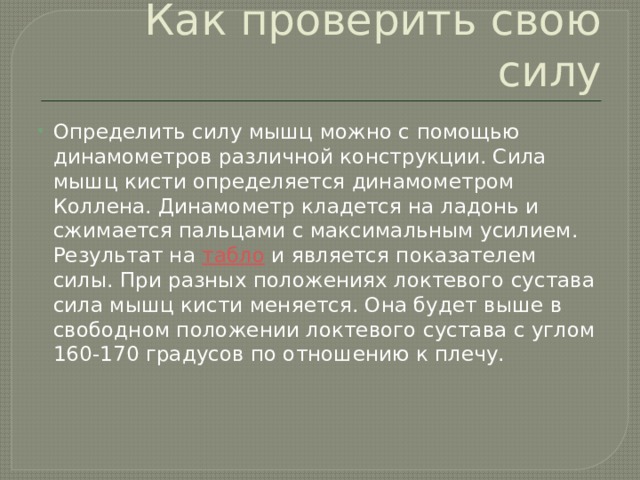 Как проверить свою силу Определить силу мышц можно с помощью динамометров различной конструкции. Сила мышц кисти определяется динамометром Коллена. Динамометр кладется на ладонь и сжимается пальцами с максимальным усилием. Результат на  табло  и является показателем силы. При разных положениях локтевого сустава сила мышц кисти меняется. Она будет выше в свободном положении локтевого сустава с углом 160-170 градусов по отношению к плечу.    