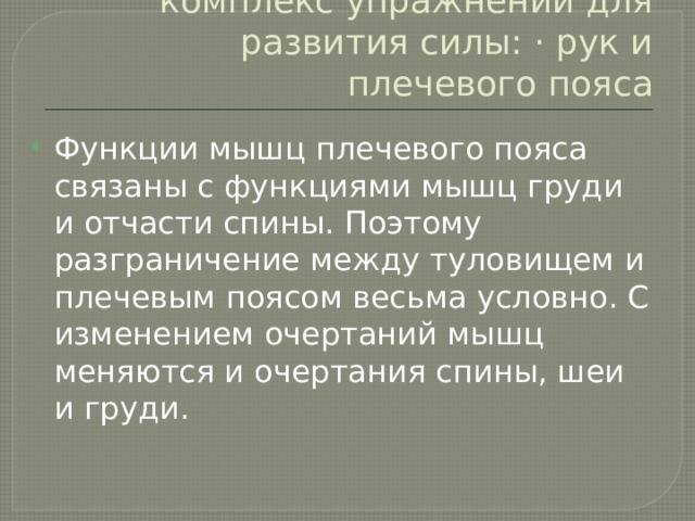 комплекс упражнений для развития силы: · рук и плечевого пояса Функции мышц плечевого пояса связаны с функциями мышц груди и отчасти спины. Поэтому разграничение между туловищем и плечевым поясом весьма условно. С изменением очер­таний мышц меняются и очертания спины, шеи и груди. 
