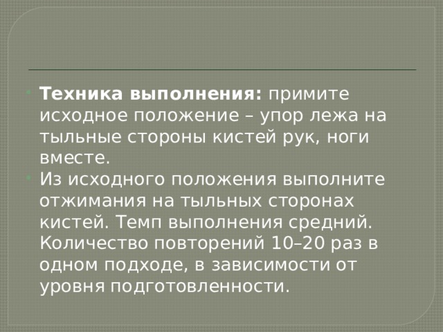 Техника выполнения:  примите исходное положение – упор лежа на тыльные стороны кистей рук, ноги вместе. Из исходного положения выполните отжимания на тыльных сторонах кистей. Темп выполнения средний. Количество повторений 10–20 раз в одном подходе, в зависимости от уровня подготовленности. 