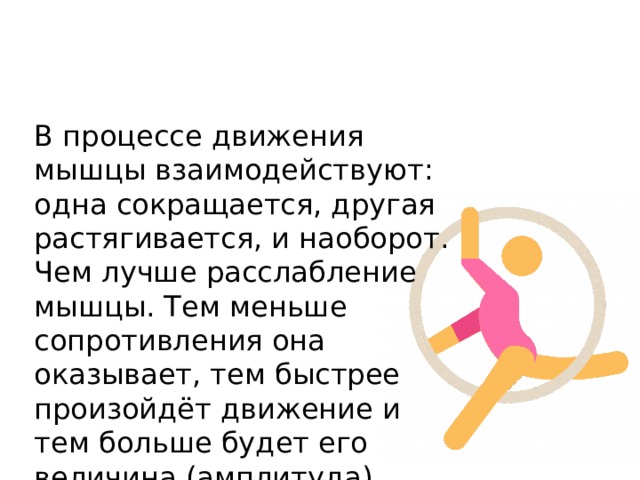 В процессе движения мышцы взаимодействуют: одна сокращается, другая растягивается, и наоборот. Чем лучше расслабление мышцы. Тем меньше сопротивления она оказывает, тем быстрее произойдёт движение и тем больше будет его величина (амплитуда). 