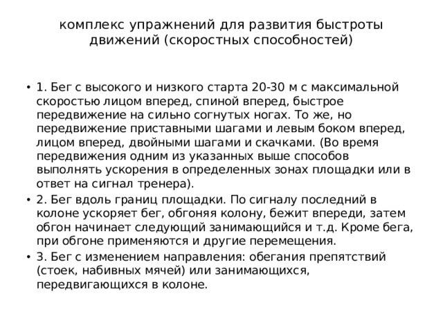 комплекс упражнений для развития быстроты движений (скоростных способностей)   1. Бег с высокого и низкого старта 20-30 м с максимальной скоростью лицом вперед, спиной вперед, быстрое передвижение на сильно согнутых ногах. То же, но передвижение приставными шагами и левым боком вперед, лицом вперед, двойными шагами и скачками. (Во время передвижения одним из указанных выше способов выполнять ускорения в определенных зонах площадки или в ответ на сигнал тренера). 2. Бег вдоль границ площадки. По сигналу последний в колоне ускоряет бег, обгоняя колону, бежит впереди, затем обгон начинает следующий занимающийся и т.д. Кроме бега, при обгоне применяются и другие перемещения. 3. Бег с изменением направления: обегания препятствий (стоек, набивных мячей) или занимающихся, передвигающихся в колоне. 