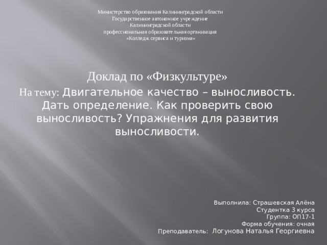 Министерство образования Калининградской области Государственное автономное учреждение Калининградской области профессиональная образовательная организация «Колледж сервиса и туризма» Доклад по «Физкультуре» На тему: Двигательное качество – выносливость. Дать определение. Как проверить свою выносливость? Упражнения для развития выносливости. Выполнила: Страшевская Алёна Студентка 3 курса Группа: ОП17-1 Форма обучения: очная Преподаватель:  Логунова Наталья Георгиевна 