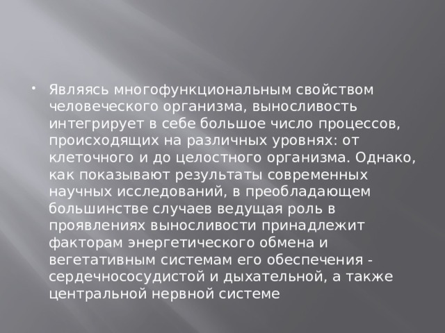 Являясь многофункциональным свойством человеческого организма, выносливость интегрирует в себе большое число процессов, происходящих на различных уровнях: от клеточного и до целостного организма. Однако, как показывают результаты современных научных исследований, в преобладающем большинстве случаев ведущая роль в проявлениях выносливости принадлежит факторам энергетического обмена и вегетативным системам его обеспечения - сердечнососудистой и дыхательной, а также центральной нервной системе 